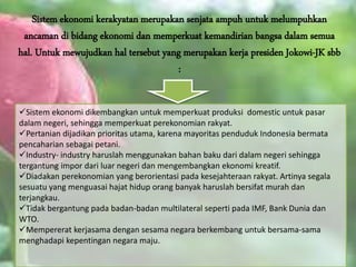 Sistem ekonomi kerakyatan merupakan senjata ampuh untuk melumpuhkan
ancaman di bidang ekonomi dan memperkuat kemandirian bangsa dalam semua
hal. Untuk mewujudkan hal tersebut yang merupakan kerja presiden Jokowi-JK sbb
:
Sistem ekonomi dikembangkan untuk memperkuat produksi domestic untuk pasar
dalam negeri, sehingga memperkuat perekonomian rakyat.
Pertanian dijadikan prioritas utama, karena mayoritas penduduk Indonesia bermata
pencaharian sebagai petani.
Industry- industry haruslah menggunakan bahan baku dari dalam negeri sehingga
tergantung impor dari luar negeri dan mengembangkan ekonomi kreatif.
Diadakan perekonomian yang berorientasi pada kesejahteraan rakyat. Artinya segala
sesuatu yang menguasai hajat hidup orang banyak haruslah bersifat murah dan
terjangkau.
Tidak bergantung pada badan-badan multilateral seperti pada IMF, Bank Dunia dan
WTO.
Mempererat kerjasama dengan sesama negara berkembang untuk bersama-sama
menghadapi kepentingan negara maju.
 