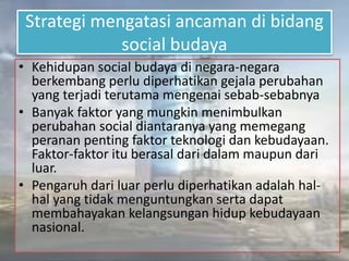 Strategi mengatasi ancaman di bidang
social budaya
• Kehidupan social budaya di negara-negara
berkembang perlu diperhatikan gejala perubahan
yang terjadi terutama mengenai sebab-sebabnya
• Banyak faktor yang mungkin menimbulkan
perubahan social diantaranya yang memegang
peranan penting faktor teknologi dan kebudayaan.
Faktor-faktor itu berasal dari dalam maupun dari
luar.
• Pengaruh dari luar perlu diperhatikan adalah hal-
hal yang tidak menguntungkan serta dapat
membahayakan kelangsungan hidup kebudayaan
nasional.
 