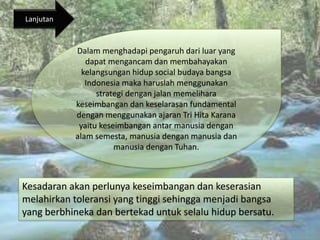 Kesadaran akan perlunya keseimbangan dan keserasian
melahirkan toleransi yang tinggi sehingga menjadi bangsa
yang berbhineka dan bertekad untuk selalu hidup bersatu.
Dalam menghadapi pengaruh dari luar yang
dapat mengancam dan membahayakan
kelangsungan hidup social budaya bangsa
Indonesia maka haruslah menggunakan
strategi dengan jalan memelihara
keseimbangan dan keselarasan fundamental
dengan menggunakan ajaran Tri Hita Karana
yaitu keseimbangan antar manusia dengan
alam semesta, manusia dengan manusia dan
manusia dengan Tuhan.
Lanjutan
 