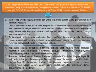 UUD Negara Republik Indonesia Tahun 1945 telah mengatur strategi pertahanan dan
keamanan bangsa Indonesia dalam mengatasi ancaman militer tesebut. Pasal 30 ayat (1)
sampai (5) UUD Negara Republik Indonesia Tahun 1945 yang menyatakan bahwa :
1. Tiap – tiap warga Negara berhak dan wajib ikut serta dalam usaha pertahanan dan
keamanan Negara
2. Usaha pertahanan dan keamanan Negara dilaksanakan melalui sistem pertahanan
dan keamanan rakyat semesta oleh Tentara Nasional Indonesia dan Kepolisian
Negara Indonesia Republik Indonesia sebagai kekuatan utama, dan rakyat sebagai
kekuatan penduukung.
3. Tentara Nasional Indonesia terdiri atas Angkatan Darat, Angkatan Laut dan Angkatan
Udara sebagai alat Negara bertugas mempertahankan , melindungi , menganyomi,
melayani masyarakat, serta menegakkan hokum.
4. Kepolisian Negara Republik Indonesia sebagai alat Negara yang menjaga
keamanan dan ketertiban masyarakat bertugas melindungi, menganyomi,
melayani masyarakat , serta menegakkan hokum.
5. Susunan dan kedudukan Tentara Nasional Indonesia, Kepolisian Negara Republik
Indonesia,hubungan kewenangan Tentara Nasional Indonesia dan Kepolisian
Negara Republik Indonesia di dalam menjalankan tugasnya, syarat – syarat
keikutsertaan warga Negara dalam usaha pertahanan dan keamanan diatur
dengan undang – undang.
 