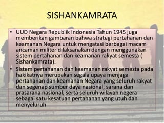 SISHANKAMRATA
• UUD Negara Republik Indonesia Tahun 1945 juga
memberikan gambaran bahwa strategi pertahanan dan
keamanan Negara untuk mengatasi berbagai macam
ancaman militer dilaksanakan dengan menggunakan
sistem pertahanan dan keamanan rakyat semesta (
Sishankamrata).
• Sistem pertahanan dan keamanan rakyat semesta pada
hakikatnya merupakan segala upaya menjaga
pertahanan dan keamanan Negara yang seluruh rakyat
dan segenap sumber daya nasional, sarana dan
prasarana nasional, serta seluruh wilayah negera
sebagai satu kesatuan pertahanan yang utuh dan
menyeluruh
 