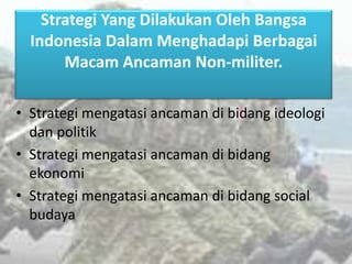 Strategi Yang Dilakukan Oleh Bangsa
Indonesia Dalam Menghadapi Berbagai
Macam Ancaman Non-militer.
• Strategi mengatasi ancaman di bidang ideologi
dan politik
• Strategi mengatasi ancaman di bidang
ekonomi
• Strategi mengatasi ancaman di bidang social
budaya
 