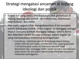 Strategi mengatasi ancaman di bidang
ideologi dan politik
• Empat hal yang selalu dikedepankan oleh globalisasi di
bidang ideologi dan politik : demokratisasi, kebebasan,
keterbukaan, dan HAM.
• Jika suatu negara tidak mengedepankan 4 hal tersebut
dalam kehidupan politik, maka negara itu dianggap sebagai
musuh bersama bahkan dianggap sebagai teroris dunia
dan diberikan sanksi berupa embargo dalam segala hal
yang menyebabkan timbulnya kesengsaraan.
• Contohnya : Indonesia pernah di embargo dalam bidang
militer oleh AS yaitu tidak memberikan suku cadang pesawat
F-16 karena pada waktu itu Indonesia dituduh tidak
demokratis dan melanggar HAM. Sanksi tersebut diberlakukan
pada sekutu AS, jika bukan sekutu tetap dibiarkan meskipun
melakukan pelanggaran.
 