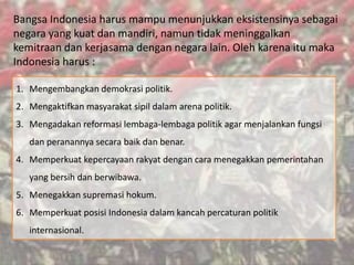 Bangsa Indonesia harus mampu menunjukkan eksistensinya sebagai
negara yang kuat dan mandiri, namun tidak meninggalkan
kemitraan dan kerjasama dengan negara lain. Oleh karena itu maka
Indonesia harus :
1. Mengembangkan demokrasi politik.
2. Mengaktifkan masyarakat sipil dalam arena politik.
3. Mengadakan reformasi lembaga-lembaga politik agar menjalankan fungsi
dan peranannya secara baik dan benar.
4. Memperkuat kepercayaan rakyat dengan cara menegakkan pemerintahan
yang bersih dan berwibawa.
5. Menegakkan supremasi hokum.
6. Memperkuat posisi Indonesia dalam kancah percaturan politik
internasional.
 