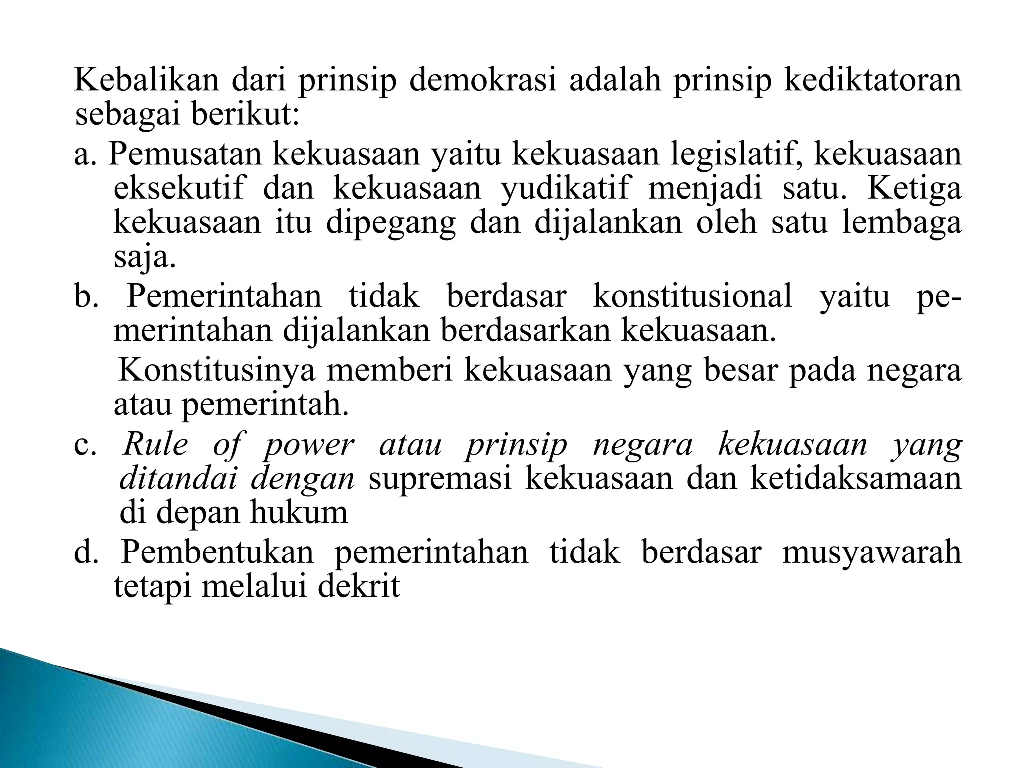 Kebalikan dari prinsip demokrasi adalah prinsip kediktatoran
sebagai berikut:
a. Pemusatan kekuasaan yaitu kekuasaan legislatif, kekuasaan
eksekutif dan kekuasaan yudikatif menjadi satu. Ketiga
kekuasaan itu dipegang dan dijalankan oleh satu lembaga
saja.
b. Pemerintahan tidak berdasar konstitusional yaitu pe-
merintahan dijalankan berdasarkan kekuasaan.
Konstitusinya memberi kekuasaan yang besar pada negara
atau pemerintah.
c. Rule of power atau prinsip negara kekuasaan yang
ditandai dengan supremasi kekuasaan dan ketidaksamaan
di depan hukum
d. Pembentukan pemerintahan tidak berdasar musyawarah
tetapi melalui dekrit
 