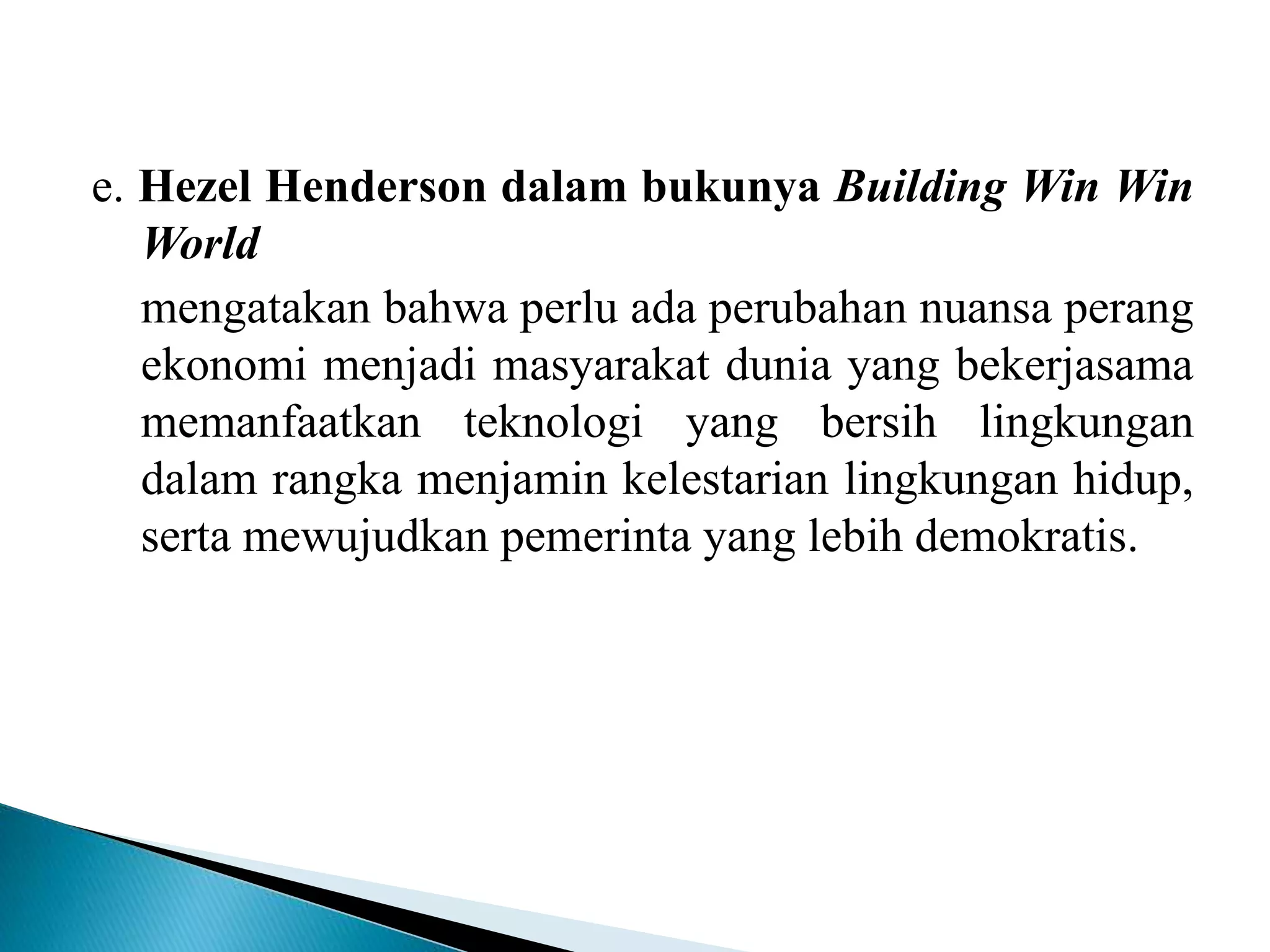 e. Hezel Henderson dalam bukunya Building Win Win
World
mengatakan bahwa perlu ada perubahan nuansa perang
ekonomi menjadi masyarakat dunia yang bekerjasama
memanfaatkan teknologi yang bersih lingkungan
dalam rangka menjamin kelestarian lingkungan hidup,
serta mewujudkan pemerinta yang lebih demokratis.
 