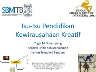 Isu-IsuPendidikanKewirausahaanKreatif Togar M. Simatupang SekolahBisnisdanManajemen InstitutTeknologi Bandung DisampaikandalamKonvensi 3Helix Connect PekanProdukKreatif Indonesia (PPKI) 2011 dengantema “PenciptaanCreativepreneurmelaluiInstitusiPendidikan” di JCC tanggal 8 Juli 2011. 