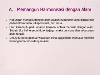  Hubungan manusia dengan alam adalah hubungan yang didasarkan
pada kekerabatan, sikap hormat, dan cinta.
 Oleh karena itu perlu adanya harmoni antara manusia dengan alam.
Sebab, jika hal tersebut tidak terjaga, maka bencana dan kekacauan
akan terjadi.
 Untuk itu perlu adanya wawasan etika bagaimana manusia menjalin
hubungan harmoni dengan alam.
 