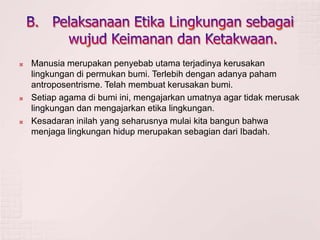  Manusia merupakan penyebab utama terjadinya kerusakan
lingkungan di permukan bumi. Terlebih dengan adanya paham
antroposentrisme. Telah membuat kerusakan bumi.
 Setiap agama di bumi ini, mengajarkan umatnya agar tidak merusak
lingkungan dan mengajarkan etika lingkungan.
 Kesadaran inilah yang seharusnya mulai kita bangun bahwa
menjaga lingkungan hidup merupakan sebagian dari Ibadah.
 