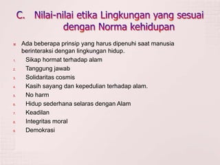  Ada beberapa prinsip yang harus dipenuhi saat manusia
berinteraksi dengan lingkungan hidup.
1. Sikap hormat terhadap alam
2. Tanggung jawab
3. Solidaritas cosmis
4. Kasih sayang dan kepedulian terhadap alam.
5. No harm
6. Hidup sederhana selaras dengan Alam
7. Keadilan
8. Integritas moral
9. Demokrasi
 