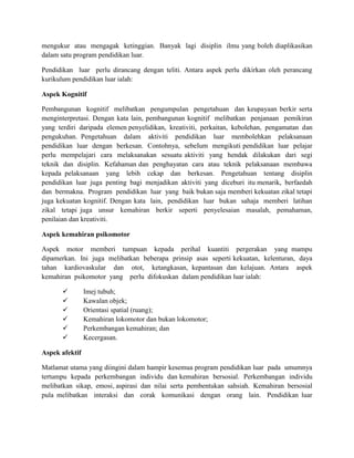 mengukur atau mengagak ketinggian. Banyak lagi disiplin ilmu yang boleh diaplikasikan
dalam satu program pendidikan luar.
Pendidikan luar perlu dirancang dengan teliti. Antara aspek perlu dikirkan oleh perancang
kurikulum pendidikan luar ialah:
Aspek Kognitif
Pembangunan kognitif melibatkan pengumpulan pengetahuan dan keupayaan berkir serta
menginterpretasi. Dengan kata lain, pembangunan kognitif melibatkan penjanaan pemikiran
yang terdiri daripada elemen penyelidikan, kreativiti, perkaitan, kebolehan, pengamatan dan
pengukuhan. Pengetahuan dalam aktiviti pendidikan luar membolehkan pelaksanaan
pendidikan luar dengan berkesan. Contohnya, sebeIum mengikuti pendidikan luar pelajar
perlu mempelajari cara melaksanakan sesuatu aktiviti yang hendak dilakukan dari segi
teknik dan disiplin. Kefahaman dan penghayatan cara atau teknik pelaksanaan membawa
kepada pelaksanaan yang lebih cekap dan berkesan. Pengetahuan tentang disiplin
pendidikan luar juga penting bagi menjadikan aktiviti yang diceburi itu menarik, berfaedah
dan bermakna. Program pendidikan luar yang baik bukan saja memberi kekuatan zikal tetapi
juga kekuatan kognitif. Dengan kata lain, pendidikan luar bukan sahaja memberi latihan
zikal tetapi juga unsur kemahiran berkir seperti penyelesaian masalah, pemahaman,
penilaian dan kreativiti.
Aspek kemahiran psikomotor
Aspek motor memberi tumpuan kepada perihal kuantiti pergerakan yang mampu
dipamerkan. Ini juga melibatkan beberapa prinsip asas seperti kekuatan, kelenturan, daya
tahan kardiovaskular dan otot, ketangkasan, kepantasan dan kelajuan. Antara aspek
kemahiran psikomotor yang perlu difokuskan dalam pendidikan luar ialah:
 Imej tubuh;
 Kawalan objek;
 Orientasi spatial (ruang);
 Kemahiran lokomotor dan bukan lokomotor;
 Perkembangan kemahiran; dan
 Kecergasan.
Aspek afektif
Matlamat utama yang diingini dalam hampir kesemua program pendidikan luar pada umumnya
tertumpu kepada perkembangan individu dan kemahiran bersosial. Perkembangan individu
melibatkan sikap, emosi, aspirasi dan nilai serta pembentukan sahsiah. Kemahiran bersosial
pula melibatkan interaksi dan corak komunikasi dengan orang lain. Pendidikan luar
 
