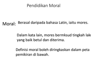 Moral:
Pendidikan Moral
Berasal daripada bahasa Latin, iaitu mores.
Dalam kata lain, mores bermksud tingkah laku
yang baik betul dan diterima.
Definisi moral boleh diringkaskan dalam peta
pemikiran di bawah.
 