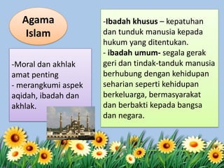 -Moral dan akhlak
amat penting
- merangkumi aspek
aqidah, ibadah dan
akhlak.
-Ibadah khusus – kepatuhan
dan tunduk manusia kepada
hukum yang ditentukan.
- ibadah umum- segala gerak
geri dan tindak-tanduk manusia
berhubung dengan kehidupan
seharian seperti kehidupan
berkeluarga, bermasyarakat
dan berbakti kepada bangsa
dan negara.
Agama
Islam
 