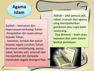 Agama
Islam
Aqidah – keimanan dan
kepercayaan terhadap Tuhan.
-Pengabdian diri sepenuhnya
kepada Tuhan.
- ketaatan, tunduk dan patuh
kepada segala suruhan Tuhan
termasuk sembahyang, puasa,
zakat, berlaku adil, amanah dan
menjauhkan diri daripada
melakukan segala larangan-Nya.
Akhlak – sifat semula jadi,
tabiat, maruah dan agama
yang mempamerkan
gambaran atau rupa batin
seseorang.
- Dua dimensi – batin atau
kejiwaan dan zahir dalam
bentuk perlakuan.
 