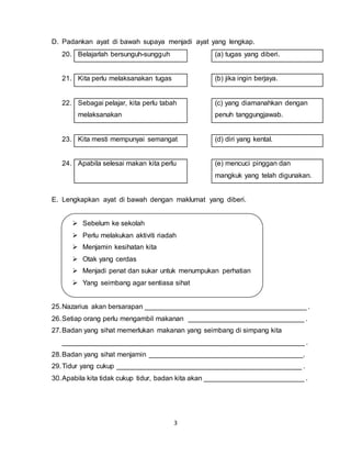 3
D. Padankan ayat di bawah supaya menjadi ayat yang lengkap.
20. Belajarlah bersunguh-sungguh (a) tugas yang diberi.
21. Kita perlu melaksanakan tugas (b) jika ingin berjaya.
22. Sebagai pelajar, kita perlu tabah
melaksanakan
(c) yang diamanahkan dengan
penuh tanggungjawab.
23. Kita mesti mempunyai semangat (d) diri yang kental.
24. Apabila selesai makan kita perlu (e) mencuci pinggan dan
mangkuk yang telah digunakan.
E. Lengkapkan ayat di bawah dengan maklumat yang diberi.
 Sebelum ke sekolah
 Perlu melakukan aktiviti riadah
 Menjamin kesihatan kita
 Otak yang cerdas
 Menjadi penat dan sukar untuk menumpukan perhatian
 Yang seimbang agar sentiasa sihat
25.Nazarius akan bersarapan __________________________________________ .
26.Setiap orang perlu mengambil makanan ______________________________ .
27.Badan yang sihat memerlukan makanan yang seimbang di simpang kita
_______________________________________________________________ .
28.Badan yang sihat menjamin ________________________________________.
29.Tidur yang cukup ________________________________________________ .
30.Apabila kita tidak cukup tidur, badan kita akan __________________________ .
 