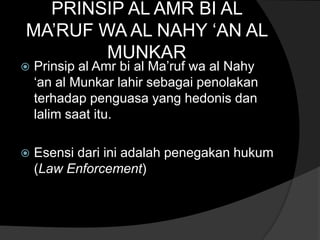 PRINSIP AL AMR BI AL
MA‟RUF WA AL NAHY „AN AL
        MUNKAR
   Prinsip al Amr bi al Ma‟ruf wa al Nahy
    „an al Munkar lahir sebagai penolakan
    terhadap penguasa yang hedonis dan
    lalim saat itu.

   Esensi dari ini adalah penegakan hukum
    (Law Enforcement)
 