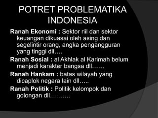 POTRET PROBLEMATIKA
       INDONESIA
Ranah Ekonomi : Sektor riil dan sektor
  keuangan dikuasai oleh asing dan
  segelintir orang, angka pengangguran
  yang tinggi dll….
Ranah Sosial : al Akhlak al Karimah belum
  menjadi karakter bangsa dll……
Ranah Hankam : batas wilayah yang
  dicaplok negara lain dll…..
Ranah Politik : Politik kelompok dan
  golongan dll……….
 