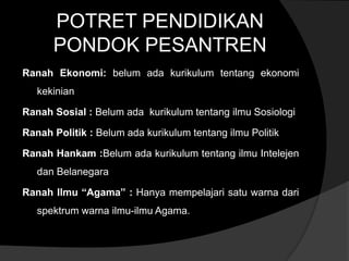 POTRET PENDIDIKAN
      PONDOK PESANTREN
Ranah Ekonomi: belum ada kurikulum tentang ekonomi
   kekinian

Ranah Sosial : Belum ada kurikulum tentang ilmu Sosiologi

Ranah Politik : Belum ada kurikulum tentang ilmu Politik

Ranah Hankam :Belum ada kurikulum tentang ilmu Intelejen
   dan Belanegara

Ranah Ilmu “Agama” : Hanya mempelajari satu warna dari
   spektrum warna ilmu-ilmu Agama.
 