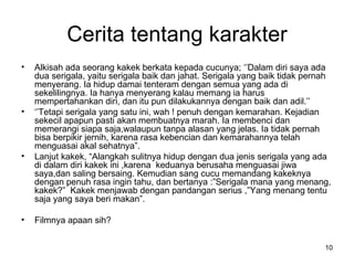 Cerita tentang karakter Alkisah ada seorang kakek berkata kepada cucunya; ‘’Dalam diri saya ada dua serigala, yaitu serigala baik dan jahat. Serigala yang baik tidak pernah menyerang. Ia hidup damai tenteram dengan semua yang ada di sekelilingnya. Ia hanya menyerang kalau memang ia harus mempertahankan diri, dan itu pun dilakukannya dengan baik dan adil.’’ ‘’ Tetapi serigala yang satu ini, wah ! penuh dengan kemarahan. Kejadian sekecil apapun pasti akan membuatnya marah. Ia membenci dan memerangi siapa saja,walaupun tanpa alasan yang jelas. Ia tidak pernah bisa berpikir jernih, karena rasa kebencian dan kemarahannya telah menguasai akal sehatnya”. Lanjut kakek, “Alangkah sulitnya hidup dengan dua jenis serigala yang ada di dalam diri kakek ini ,karena  keduanya berusaha menguasai jiwa saya,dan saling bersaing. Kemudian sang cucu memandang kakeknya dengan penuh rasa ingin tahu, dan bertanya :”Serigala mana yang menang, kakek?”  Kakek menjawab dengan pandangan serius ,”Yang menang tentu saja yang saya beri makan”. Filmnya apaan sih? 