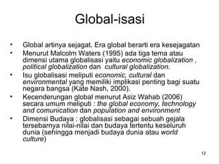 Global-isasi Global artinya sejagat. Era global berarti era kesejagatan   Menurut Malcolm Waters (1995) ada tiga tema atau dimensi utama globalisasi yaitu  economic globalization , political globalization  dan  cultural globalization .  Isu  globalisasi meliputi  economic, cultural  dan  environmental  yang memiliki implikasi penting bagi suatu negara bangsa (Kate Nash, 2000).  Kecenderungan global menurut Asiz Wahab (2006) secara umum meliputi :  the global economy, technology and comunication  dan  population and environment  Dimensi Budaya : g lobalisasi sebagai sebuah gejala tersebarnya nilai-nilai dan budaya tertentu keseluruh dunia (sehingga menjadi budaya dunia atau  world culture ) 