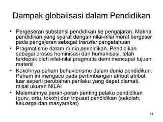 Dampak globalisasi dalam Pendidikan Pergeseran substansi pendidikan ke pengajaran. Makna pendidikan yang syarat dengan nilai-nilai moral bergeser pada pengajaran sebagai  transfer  pengetahuan Pragmatisme dalam dunia pendidikan. Pendidikan sebagai proses hominisasi dan humanisasi, telah terdepak oleh nilai-nilai pragmatis demi mencapai tujuan materiil Kokohnya paham behaviorisme dalam dunia pendidikan. Paham ini mengacu pada pertimbangan atribut atribut luar seperti perubahan perilaku yang dapat diamati, misal ukuran NILAI Melemahnya peran-peran penting pelaku pendidikan (guru, ortu, tokoh) dan tripusat pendidikan (sekolah, keluarga dan masyarakat) 