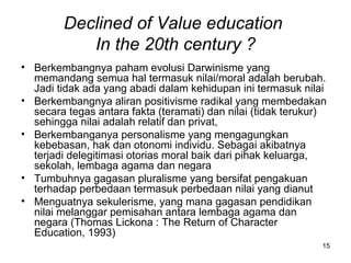 Declined of Value education  In the 20th century ? Berkembangnya paham evolusi Darwinisme yang memandang semua hal termasuk nilai/moral adalah berubah. Jadi tidak ada yang abadi dalam kehidupan ini termasuk nilai Berkembangnya aliran positivisme radikal yang membedakan secara tegas antara fakta (teramati) dan nilai (tidak terukur) sehingga nilai adalah relatif dan privat,  Berkembanganya personalisme yang mengagungkan kebebasan, hak dan otonomi individu. Sebagai akibatnya terjadi delegitimasi otorias moral baik dari pihak keluarga, sekolah, lembaga agama dan negara Tumbuhnya gagasan pluralisme yang bersifat pengakuan terhadap perbedaan termasuk perbedaan nilai yang dianut Menguatnya sekulerisme, yang mana gagasan pendidikan nilai melanggar pemisahan antara lembaga agama dan negara (Thomas Lickona : The Return of Character Education, 1993) 
