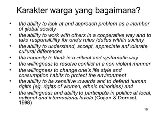 Karakter warga yang bagaimana? the ability to look at and approach problem as a member of global society   the ability to work with others in a cooperative way and to take responsibility for one’s rules /duties within society   the ability to understand, accept, appreciate anf tolerate cultural differences the capacity to think in a critical and systematic way   the willingness to resolve conflict in a non violent manner   the willingness to change one’s life style and consumption habits to protect the environment   the ability to be sensitive towards and to defend human rights (eg. rights of women, ethnic minorities )  and   the willingness and ability to participate in politics at local, national and internasional levels  (Cogan & Derricot, 1998) 