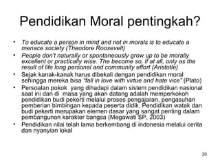 Pendidikan Moral pentingkah? To educate a person in mind and not in morals is to educate a menace society (Theodore Roosevelt) People don’t naturally or spontaneously grow up to be morally excellent or practically wise. The become so, if at all, only as the result of life long personal and community effort (Aristotle) Sejak kanak-kanak harus dibekali dengan pendidikan moral sehingga mereka bisa  “fall in love with virtue and hate vice”  (Plato) Persoalan pokok  yang dihadapi dalam sistem pendidikan nasional saat ini dan di  masa yang akan datang adalah memperkokoh pendidikan budi pekerti melalui proses pengajaran, pengasuhan pemberian bimbingan kepada peserta didik. Pendidikan watak dan budi pekerti merupakan elemen dasar yang sangat penting dalam  pembangunan karakter bangsa (Megawati SP, 2003) Pendidikan nilai telah lama berkembang di indonesia melalui cerita dan nyanyian lokal 