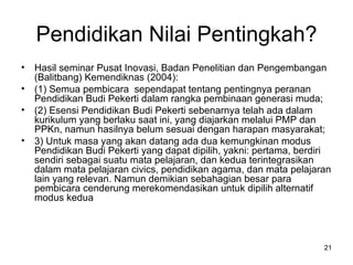 Pendidikan Nilai Pentingkah? Hasil seminar Pusat Inovasi, Badan Penelitian dan Pengembangan (Balitbang) Kemendiknas (2004): (1) Semua pembicara  sependapat tentang pentingnya peranan Pendidikan Budi Pekerti dalam rangka pembinaan generasi muda;  (2) Esensi Pendidikan Budi Pekerti sebenarnya telah ada dalam kurikulum yang berlaku saat ini, yang diajarkan melalui PMP dan PPKn, namun hasilnya belum sesuai dengan harapan masyarakat;  3) Untuk masa yang akan datang ada dua kemungkinan modus Pendidikan Budi Pekerti yang dapat dipilih, yakni: pertama, berdiri sendiri sebagai suatu mata pelajaran, dan kedua terintegrasikan dalam mata pelajaran civics, pendidikan agama, dan mata pelajaran lain yang relevan. Namun demikian sebahagian besar para pembicara cenderung merekomendasikan untuk dipilih alternatif modus kedua 