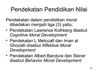 Pendekatan Pendidikan Nilai P endekatan dalam pendidikan moral dibedakan menjadi tiga (3) yaitu; Pendekatan Lawrence Kolhberg disebut  Cognitive Moral Development Pendekatan L Metccalf dan Iman al Ghozalli disebut  Affektive Moral Development Pendekatan Albert Bandura dan Skiner disebut  Behavior Moral Development 