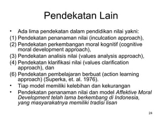 Pendekatan Lain A da lima pendekatan dalam  pendidikan  nilai yakni: (1) Pendekatan penanaman nilai (inculcation approach), (2) Pendekatan perkembangan moral kognitif (cognitive moral development approach), (3) Pendekatan analisis nilai (values analysis approach), (4) Pendekatan klarifikasi nilai (values clarification approach), dan Pendekatan pembelajaran berbuat (action learning approach) (Superka, et. al. 1976). Tiap model memiliki kelebihan dan kekurangan Pendekatan penanaman nilai dan model  Affektive Moral Development  telah lama berkembang di Indonesia, yang masyarakatnya memiliki tradisi lisan  