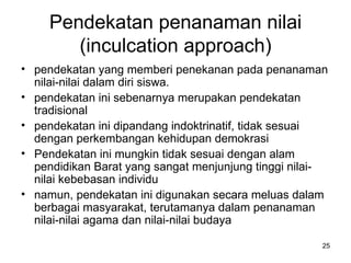 Pendekatan penanaman nilai (inculcation approach) pendekatan yang memberi penekanan pada penanaman nilai-nilai dalam diri siswa.  pendekatan ini sebenarnya merupakan pendekatan tradisional  pendekatan ini dipandang indoktrinatif, tidak sesuai dengan perkembangan kehidupan demokrasi  Pendekatan ini mungkin tidak sesuai dengan alam pendidikan Barat yang sangat menjunjung tinggi nilai-nilai kebebasan individu  namun, pendekatan ini digunakan secara meluas dalam berbagai masyarakat, terutamanya dalam penanaman nilai-nilai agama dan nilai-nilai budaya  