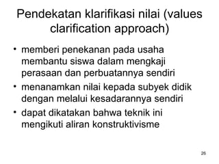 Pendekatan klarifikasi nilai (values clarification approach) memberi penekanan pada usaha membantu siswa dalam mengkaji perasaan dan perbuatannya sendiri  menanamkan nilai kepada subyek didik dengan melalui kesadarannya sendiri   dapat dikatakan bahwa teknik ini mengikuti aliran konstruktivisme   