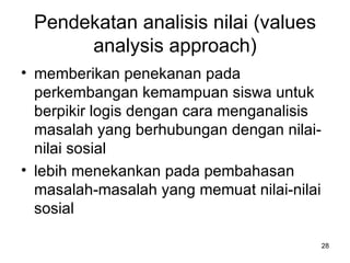Pendekatan analisis nilai (values analysis approach) memberikan penekanan pada perkembangan kemampuan siswa untuk berpikir logis dengan cara menganalisis masalah yang berhubungan dengan nilai-nilai sosial  lebih menekankan pada pembahasan masalah-masalah yang memuat nilai-nilai sosial  
