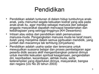 Pendidikan Pendidikan adalah tuntunan di dalam hidup tumbuhnya anak-anak, yaitu menuntut segala kekuatan kodrat yang ada pada anak-anak itu, agar mereka sebagai manusia dan sebagai anggota masyarakat dapatlah mencapai keselamatan dan kebahagiaan yang setinggi-tingginya (KH Dewantoro) Intisari atau eidos dari pendidikan ialah pemanusiaan manusia-muda. Pengangkatan manusia muda ke taraf insani, itulah yang menjelma dalam semua perbuatan mendidik, yang jumlah dan macamnya tak terhitung (Driyarkara) Pendidikan adalah usaha sadar dan terencana untuk mewujudkan suasana belajar dan proses pembelajaran agar peserta didik secara aktif mengembangkan potensi dirinya untuk memiliki kekuatan spiritual keagamaan, pengendalian diri, kepribadian, kecerdasan, akhlak mulia, serta keterampilan yang diperlukan dirinya, masyarakat, bangsa dan negara (UU No 20 tahun 2003) 