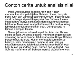 Contoh cerita untuk analisis nilai Pada waktu pulang sekolah Amir dan Hasan menemukan dompet di jalan. Setelah dibuka, ternyata berisi KTP dan uang sebesar Rp 500.000,- beserta surat surat berharga si pemiliknya yaitu Pak Subrata. Hasan ingat bahwa ibunya sakit keras dan biaya untuk berobat tidak ada. Maka atas kesepakatan mereka berdua, uang tsb dipakai untuk membelikan obat. Dompet serta isi lainnya disimpan Hasan.  Semenjak menemukan dompet itu, Amir dan Hasan selalu gelisah. Ahkirnya sepakat mereka mengembalikan sisa uang serta isi dompet tsb kepada pemiliknya. Setelah bertemu pak Subrata, Hasan mengutarakan maksud baiknya, yaitu menemukan dompet di jalan dan yg sebagian uangnya telah dipakai untuk membelikan obat bagi ibunya yg sedang sakit. Namun apa yg terjadi, pak Subrata marah-marah. Bahkan mereka dituduh mencuri. 