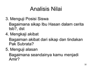 Analisis Nilai 3. Menguji Posisi Siswa Bagaimana sikap Ibu  H asan dalam cerita tsb?, dst 4. Mengkaji akibat Bagaiman akibat dari sikap dan tindakan Pak Subrata? 5. Menguji alasan Bagaimana seandainya kamu menjadi Amir? 