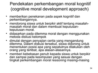Pendekatan perkembangan moral kognitif (cognitive moral development approach)  memberikan penekanan pada aspek kognitif dan perkembangannya.  mendorong siswa untuk berpikir aktif tentang masalah-masalah moral dan dalam membuat keputusan-keputusan moral.  didasarkan pada dilemma moral dengan menggunakan metoda diskusi kelompok  dimulai dengan penyajian cerita yang mengandung dilemma. Dalam diskusi tersebut, siswa didorong untuk menentukan posisi apa yang sepatutnya dilakukan oleh orang yang terlibat, apa alasan-alasannya.  memberi kebebasan penuh kepada siswa untuk berpikir dan sampai pada kesimpulan yang sesuai dengan tingkat perkembangan  moral reasoning  masing-masing  