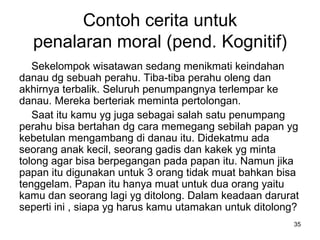 Contoh cerita untuk penalaran moral (pend. Kognitif) Sekelompok wisatawan sedang menikmati keindahan danau dg sebuah perahu. Tiba-tiba perahu oleng dan akhirnya terbalik. Seluruh penumpangnya terlempar ke danau. Mereka berteriak meminta pertolongan.  Saat itu kamu yg juga sebagai salah satu penumpang perahu bisa bertahan dg cara memegang sebilah papan yg kebetulan mengambang di danau itu. Didekatmu ada seorang anak kecil, seorang gadis dan kakek yg minta tolong agar bisa berpegangan pa d a papan itu. Namun jika papan itu digunakan untuk 3 orang tidak muat bahkan bisa tenggelam. Papan itu hanya muat untuk dua orang yaitu kamu dan seorang lagi yg ditolong. Dalam keadaan darurat seperti ini , siapa yg harus  kamu  utamakan untuk ditolong? 