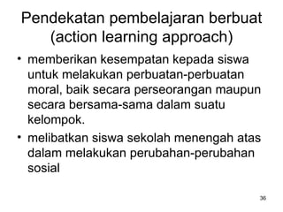 Pendekatan pembelajaran berbuat (action learning approach) memberikan kesempatan kepada siswa untuk melakukan perbuatan-perbuatan moral, baik secara perseorangan maupun secara bersama-sama dalam suatu kelompok.  melibatkan siswa sekolah menengah atas dalam melakukan perubahan-perubahan sosial  