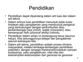 Pendidikan Pendidikan dapat dipandang dalam arti luas dan dalam arti teknis Dalam artinya luas pendidikan menunjuk pada suatu tindakan atau pengalaman yang mempunyai pengaruh yang berhubungan dengan pertumbuhan atau perkembangan jiwa ( mind ), watak ( character ), atau kemampuan fisik ( physical ability ) individu.  Pendidikan dalam artian ini berlangsung terus (seumur hidup). Kita sesungguhnya belajar dari pengalaman seluruh kehidupan kita Dalam arti teknis, pendidikan adalah proses dimana masyarakat, melalui lembaga-lembangan pendidikan (sekolah), dengan sengaja mentransformasikan warisan budayanya, yaitu pengetahuan, nilai-nilai dan keterampilan-keterampilan dari generasi ke generasi 