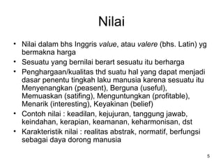 Nilai Nilai dalam bhs Inggris  value , atau  valere  (bhs. Latin) yg bermakna harga Sesuatu yang bernilai berart sesuatu itu berharga Penghargaan/kualitas thd suatu hal yang dapat menjadi dasar penentu tingkah laku manusia karena sesuatu itu Menyenangkan (peasent), Berguna (useful), Memuaskan (satifing), Menguntungkan (profitable), Menarik (interesting), Keyakinan (belief) Contoh nilai : keadilan, kejujuran, tanggung jawab, keindahan, kerapian, keamanan, keharmonisan, dst Karakteristik nilai :  realitas abstrak ,  normatif ,  berfungsi sebagai daya dorong manusia  
