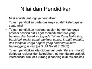 Nilai dan Pendidikan Nilai adalah jantungnya pendidikan Tujuan pendidikan pada dasarnya adalah ketercapaian suatu nilai Tujuan pendidikan nasional adalah  berkembangnya potensi peserta didik agar menjadi manusia yang  beriman dan bertakwa kepada Tuhan Yang Maha Esa, berakhlak mulia, sehat, berilmu, cakap, kreatif, mandiri, dan menjadi warga negara yang demokratis serta bertanggung jawab  (ps 3 UU No 20 th 2003) Tujuan pendidikan kita didominasi oleh nilai etis (moral) daripada rasional dan keindahan, namun dalam praktek internalisasi nilai etis kurang dibanding nilai rasionalitas 
