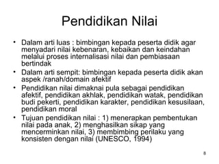 Pendidikan Nilai Dalam arti luas : bimbingan kepada peserta didik agar menyadari nilai kebenaran, kebaikan dan keindahan melalui proses internalisasi nilai dan pembiasaan bertindak Dalam arti sempit: bimbingan kepada peserta didik akan aspek /ranah/domain afektif Pendidikan nilai dimaknai pula sebagai pendidikan afektif, pendidikan akhlak, pendidikan watak, pendidikan budi pekerti, pendidikan karakter, pendidikan kesusilaan, pendidikan moral Tujuan pendidikan nilai : 1) menerapkan pembentukan nilai pada anak, 2) menghasilkan sikap yang mencerminkan nilai, 3) membimbing perilaku yang konsisten dengan nilai (UNESCO, 1994) 