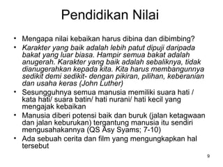 Pendidikan Nilai Mengapa nilai kebaikan harus dibina dan dibimbing? Karakter yang baik adalah lebih patut dipuji daripada bakat yang luar biasa. Hampir semua bakat adalah anugerah. Karakter yang baik adalah sebaliknya, tidak dianugerahkan kepada kita. Kita harus membangunnya sedikit demi sedikit- dengan pikiran, pilihan, keberanian dan usaha keras (John Luther) Sesungguhnya semua manusia memiliki suara hati / kata hati/ suara batin/ hati nurani/ hati kecil yang mengajak kebaikan Manusia diberi potensi baik dan buruk (jalan ketagwaan dan jalan keburukan) tergantung manusia itu sendiri mengusahakannya (QS Asy Syams; 7-10) Ada sebuah cerita dan film yang mengungkapkan hal tersebut 