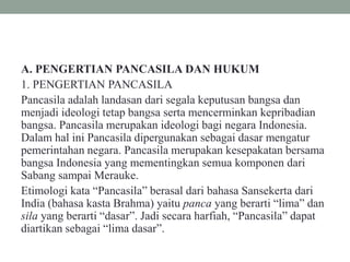 A. PENGERTIAN PANCASILA DAN HUKUM
1. PENGERTIAN PANCASILA
Pancasila adalah landasan dari segala keputusan bangsa dan
menjadi ideologi tetap bangsa serta mencerminkan kepribadian
bangsa. Pancasila merupakan ideologi bagi negara Indonesia.
Dalam hal ini Pancasila dipergunakan sebagai dasar mengatur
pemerintahan negara. Pancasila merupakan kesepakatan bersama
bangsa Indonesia yang mementingkan semua komponen dari
Sabang sampai Merauke.
Etimologi kata “Pancasila” berasal dari bahasa Sansekerta dari
India (bahasa kasta Brahma) yaitu panca yang berarti “lima” dan
sila yang berarti “dasar”. Jadi secara harfiah, “Pancasila” dapat
diartikan sebagai “lima dasar”.
 