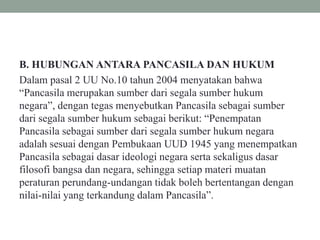 B. HUBUNGAN ANTARA PANCASILA DAN HUKUM
Dalam pasal 2 UU No.10 tahun 2004 menyatakan bahwa
“Pancasila merupakan sumber dari segala sumber hukum
negara”, dengan tegas menyebutkan Pancasila sebagai sumber
dari segala sumber hukum sebagai berikut: “Penempatan
Pancasila sebagai sumber dari segala sumber hukum negara
adalah sesuai dengan Pembukaan UUD 1945 yang menempatkan
Pancasila sebagai dasar ideologi negara serta sekaligus dasar
filosofi bangsa dan negara, sehingga setiap materi muatan
peraturan perundang-undangan tidak boleh bertentangan dengan
nilai-nilai yang terkandung dalam Pancasila”.
 