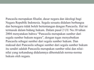 Pancasila merupakan filsafat, dasar negara dan ideologi bagi
Negara Republik Indonesia. Segala sesuatu didalam berbangsa
dan bernegara tidak boleh bertentangan dengan Pancasila. Hal ini
termasuk dalam bidang hukum. Dalam pasal 2 UU No.10 tahun
2004 menyatakan bahwa “Pancasila merupakan sumber dari
segala sumber hukum negara”, dengan tegas menyebutkan
Pancasila sebagai sumber dari segala sumber hukum. Dan
maksud dari Pancasila sebagai sumber dari segala sumber hukum
itu sendiri adalah Pancasila merupakan sumber nilai dan nilai-
nilai yang terkandung didalamnya dibentuklah norma-norma
hukum oleh negara.
 