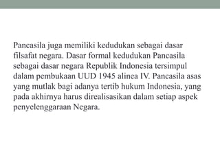 Pancasila juga memiliki kedudukan sebagai dasar
filsafat negara. Dasar formal kedudukan Pancasila
sebagai dasar negara Republik Indonesia tersimpul
dalam pembukaan UUD 1945 alinea IV. Pancasila asas
yang mutlak bagi adanya tertib hukum Indonesia, yang
pada akhirnya harus direalisasikan dalam setiap aspek
penyelenggaraan Negara.
 