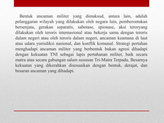 Bentuk ancaman militer yang dimaksud, antara lain, adalah
pelanggaran wilayah yang dilakukan oleh negara lain, pemberontakan
bersenjata, gerakan separatis, sabotase, spionase, aksi teroryang
dilakukan oleh teroris internasional atau bekerja sama dengan teroris
dalam negeri atau oleh teroris dalam negeri, ancaman keamana di laut
atau udara yurisdiksi nasional, dan konflik komunal. Strategi pertahan
menghadapi ancaman militer yang berbentuk bukan agresi dihadapi
dengan kekuatan TNI sebagai lapis pertahanan militer, baik secara
matra atau secara gabungan salam susunan Tri-Matra Terpadu. Besarnya
kekuatan yang dikerahkan disesuaikan dengan bentuk, derajat, dan
besaran ancaman yang dihadapi.
 
